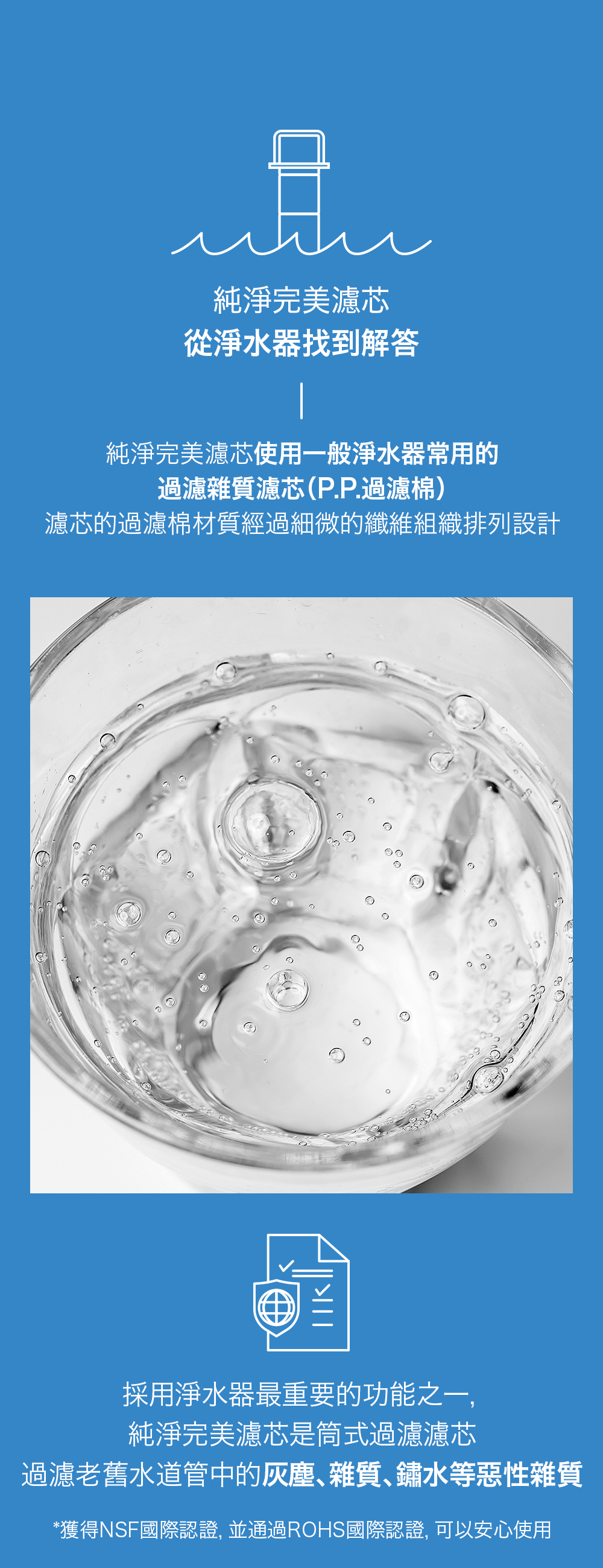 純淨完美濾芯從淨水器找到解答純淨完美濾芯使用一般淨水器常用的過濾雜質濾芯(P.P.過濾棉)濾芯的過濾棉材質經過細微的纖維組織排列設計採用淨水器最重要的功能之一,純淨完美濾芯是筒式過濾濾芯過濾老舊水道管中的灰塵雜質、鏽水等惡性雜質*獲得NSF國際認證, 並通過ROHS國際認證,可以安心使用