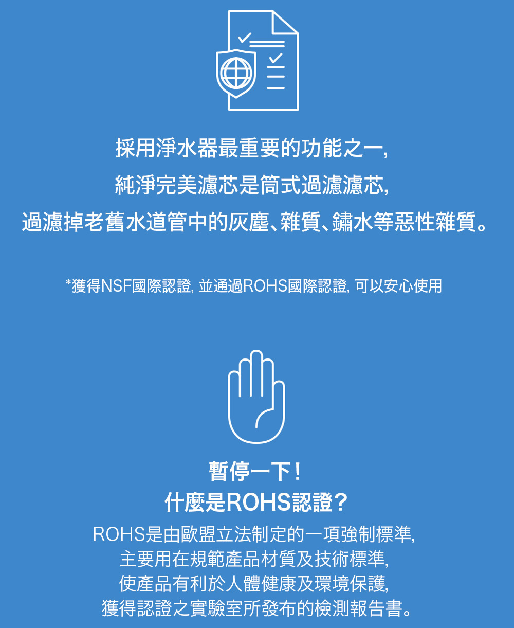採用淨水器最重要的功能之一,純淨完美濾芯是筒式過濾濾芯,過濾掉老舊水道管中的灰塵雜質、鏽水等惡性雜質。*獲得NSF國際認證, 並通過ROHS國際認證, 可以安心使用暫停一下!什麼是ROHS認證?ROHS是由歐盟立法制定的一項強制標準,主要用在規範產品材質及技術標準,使產品有利於人體健康及環境保護,獲得認證之實驗室所發布的檢測報告書。