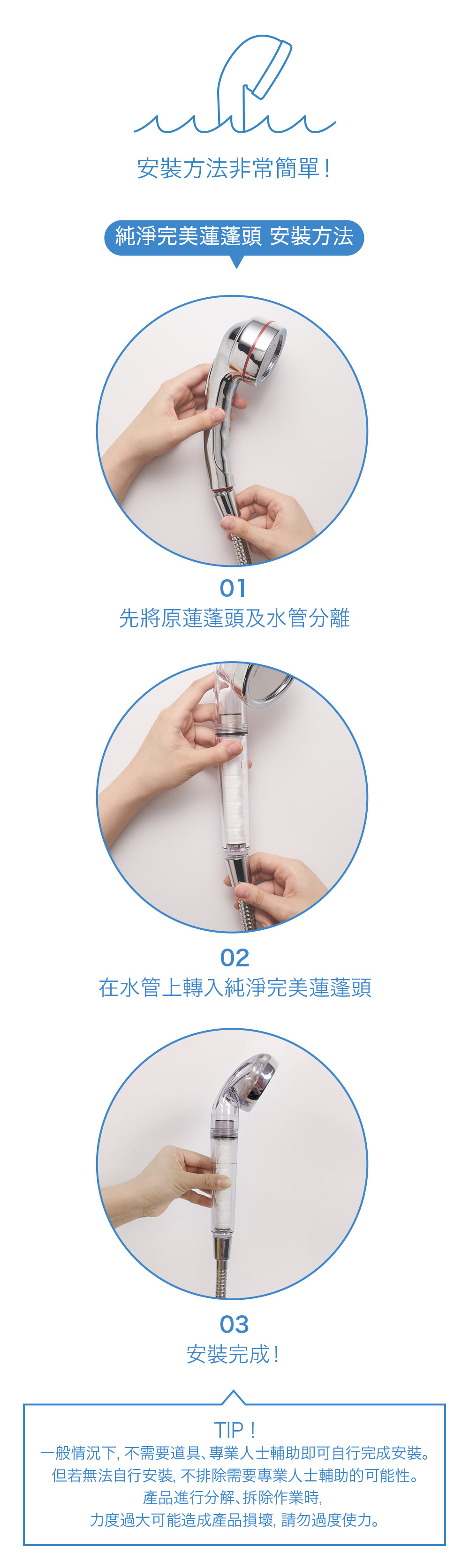 安裝方法非常簡單!純淨完美蓮蓬頭 安裝方法01先將原蓮蓬頭及水管分離02在水管上轉入純淨完美蓮蓬頭03安裝完成!TIP!一般情況下, 不需要道具專業人士輔助即可自行完成安裝。但若無法自行安裝, 不排除需要專業人士輔助的可能性。產品進行分解、拆除作業時,力度過大可能造成產品損壞,請勿過度使力。