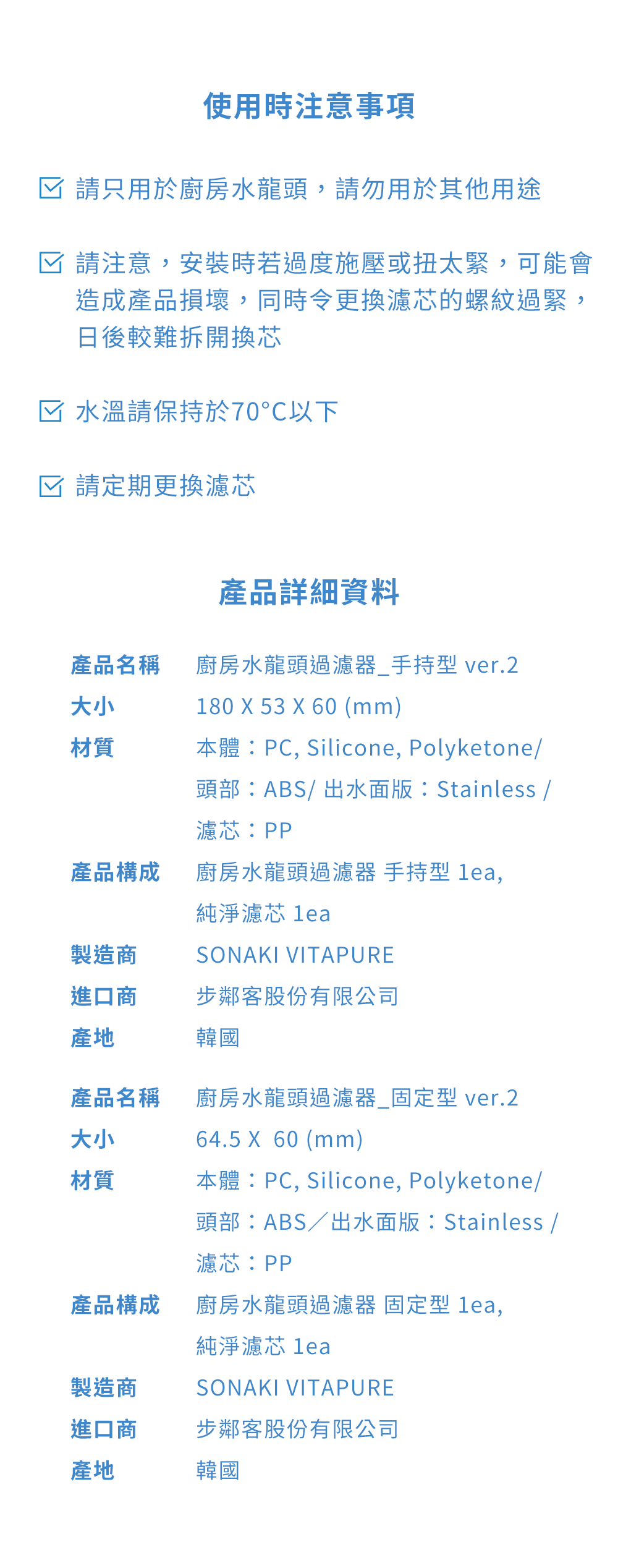 使用時注意事項 請只用於廚房水龍頭,請勿用於其他用途☑ 請注意,安裝時若過度施壓或扭太緊,可能會造成產品損壞,同時令更換濾芯的螺紋過緊,日後較難拆開換芯☑ 水溫請保持於70℃以下☑ 請定期更換濾芯產品詳細資料產品名稱大小廚房水龍頭過濾器_手持型 ver.2180 X 53 X 60 (mm)材質本體:PC, Silicone, Polyketone/頭部:ABS/出水面版:Stainless /濾芯:PP產品構成廚房水龍頭過濾器 手持型 ,製造商純淨濾芯 leaSONAKI VITAPURE進口商步鄰客股份有限公司產地韓國產品名稱大小廚房水龍頭過濾器_固定型 ver.264.5 X 60 (mm)材質本體:PC, Silicone, Polyketone/頭部:ABS/出水面版:Stainless /濾芯:PP產品構成廚房水龍頭過濾器 固定型 lea,製造商進口商產地純淨濾芯 leaSONAKI VITAPURE步鄰客股份有限公司韓國