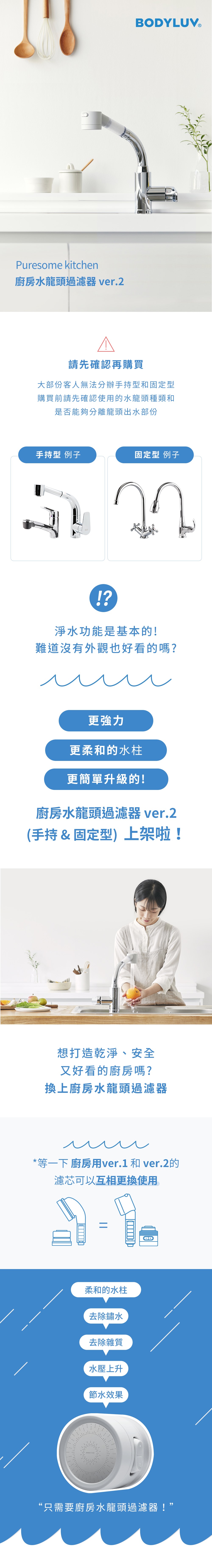 Puresome kitchen廚房水龍頭過濾器 ver.2BODYLUV®請先確認再購買大部份客人無法分辦手持型和固定型購買前請先確認使用的水龍頭種類和是否能夠分離龍頭出水部份手持型 例子固定型 例子!?淨水功能是基本的!難道沒有外觀也好看的嗎?更強力更柔和的水柱更簡單升級的!廚房水龍頭過濾器 ver.2(手持&固定型)上架啦!想打造乾淨、安全又好看的廚房嗎?換上廚房水龍頭過濾器*等一下 廚房用ver.1 和 ver.2的濾芯可以互相更換使用=柔和的水柱去除鏽水去除雜質水壓上升節水效果“只需要廚房水龍頭過濾器!