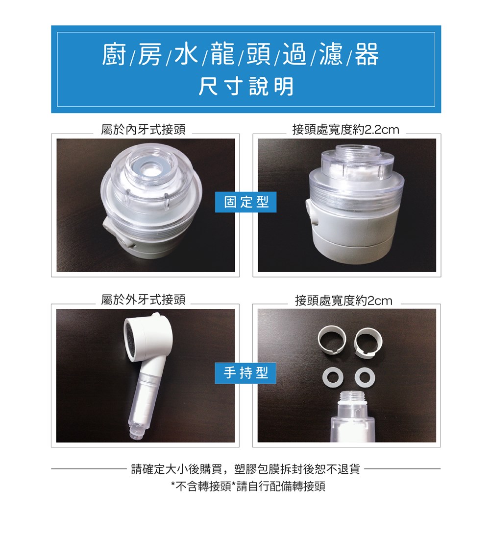 廚房水/龍/頭/過濾器尺寸說明屬於內牙式接頭固定型接頭處寬度約2.2cm屬於外牙式接頭接頭處寬度約2cm手持型請確定大小後購買,塑膠包膜拆封後恕不退貨*不含轉接頭*請自行配備轉接頭